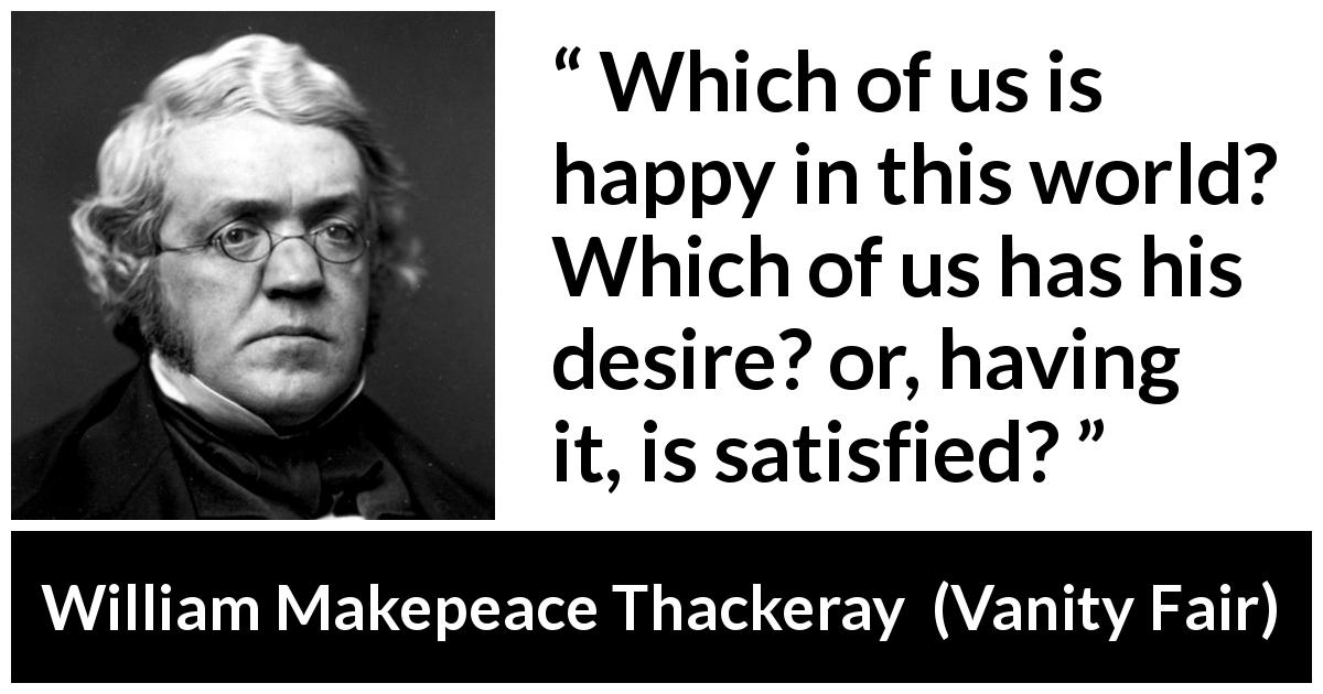 William Makepeace Thackeray quote about happiness from Vanity Fair - Which of us is happy in this world? Which of us has his desire? or, having it, is satisfied?