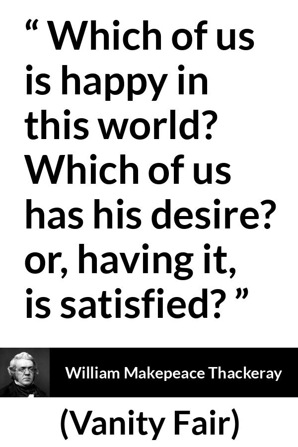 William Makepeace Thackeray quote about happiness from Vanity Fair - Which of us is happy in this world? Which of us has his desire? or, having it, is satisfied?