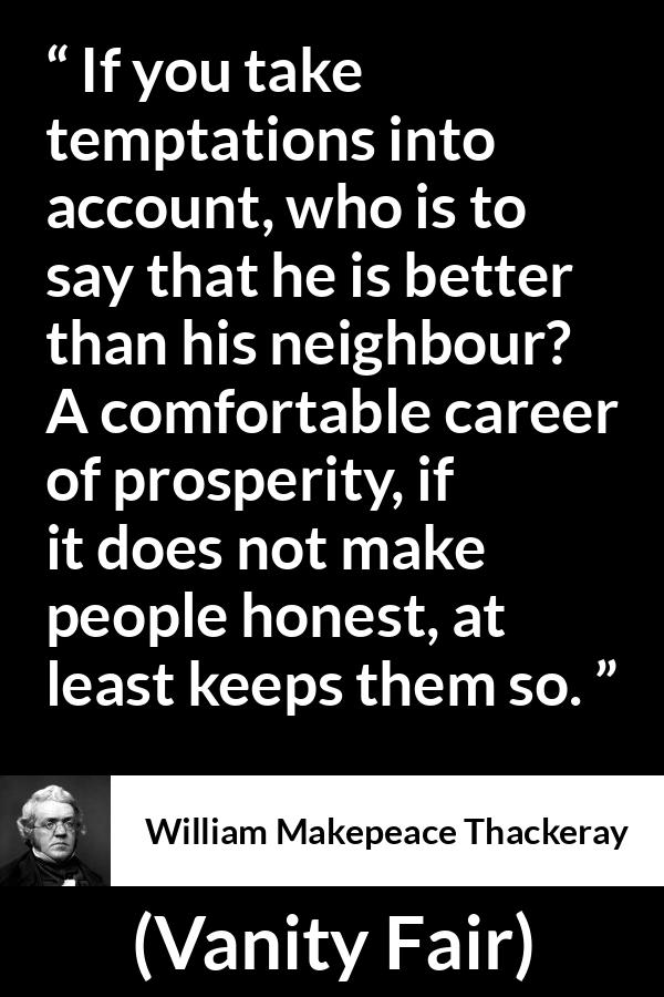 William Makepeace Thackeray quote about honesty from Vanity Fair - If you take temptations into account, who is to say that he is better than his neighbour? A comfortable career of prosperity, if it does not make people honest, at least keeps them so.