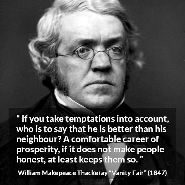 William Makepeace Thackeray quote about honesty from Vanity Fair - If you take temptations into account, who is to say that he is better than his neighbour? A comfortable career of prosperity, if it does not make people honest, at least keeps them so.