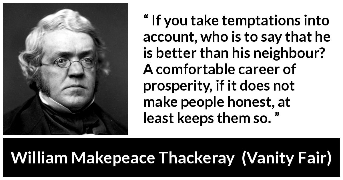 William Makepeace Thackeray quote about honesty from Vanity Fair - If you take temptations into account, who is to say that he is better than his neighbour? A comfortable career of prosperity, if it does not make people honest, at least keeps them so.