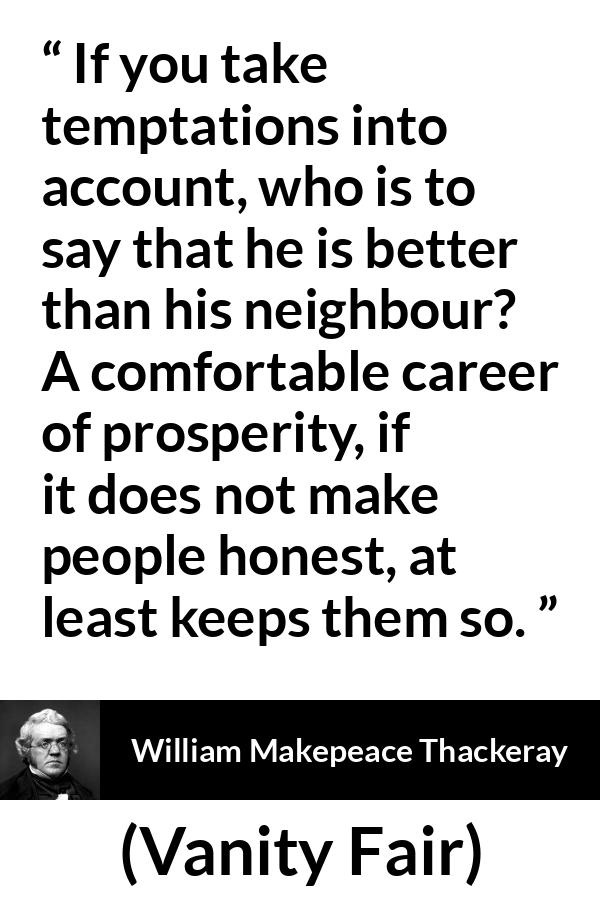 William Makepeace Thackeray quote about honesty from Vanity Fair - If you take temptations into account, who is to say that he is better than his neighbour? A comfortable career of prosperity, if it does not make people honest, at least keeps them so.