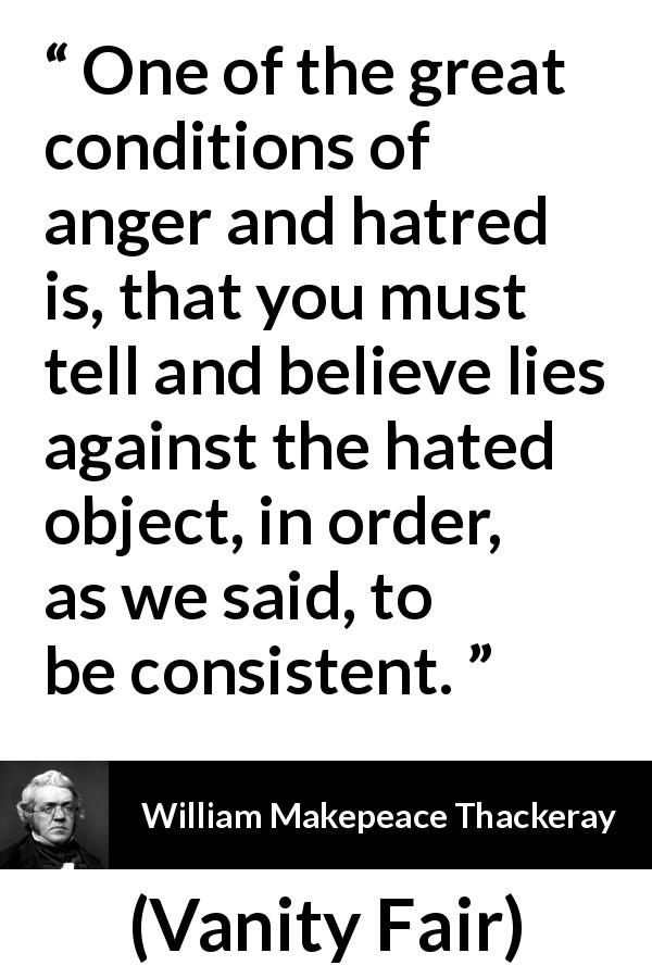 William Makepeace Thackeray quote about lie from Vanity Fair - One of the great conditions of anger and hatred is, that you must tell and believe lies against the hated object, in order, as we said, to be consistent.