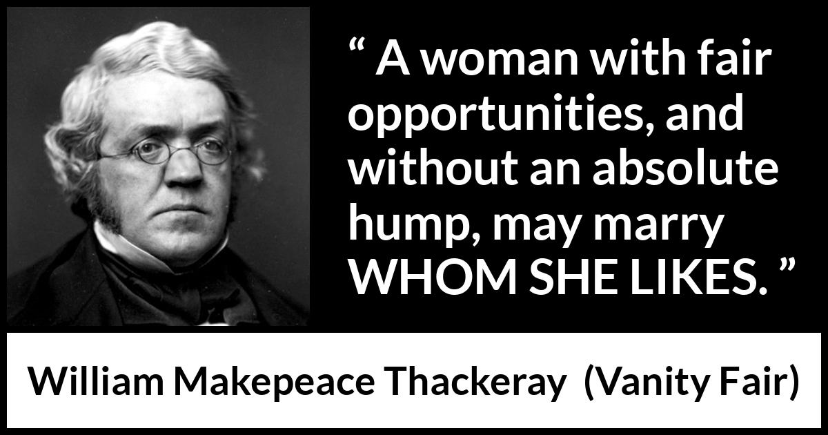 William Makepeace Thackeray quote about love from Vanity Fair - A woman with fair opportunities, and without an absolute hump, may marry WHOM SHE LIKES.