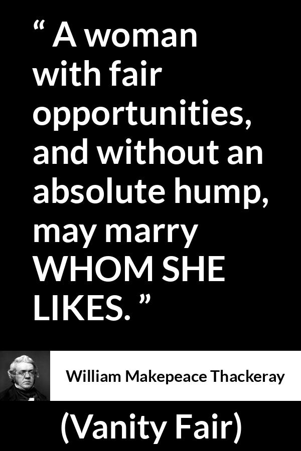 William Makepeace Thackeray quote about love from Vanity Fair - A woman with fair opportunities, and without an absolute hump, may marry WHOM SHE LIKES.