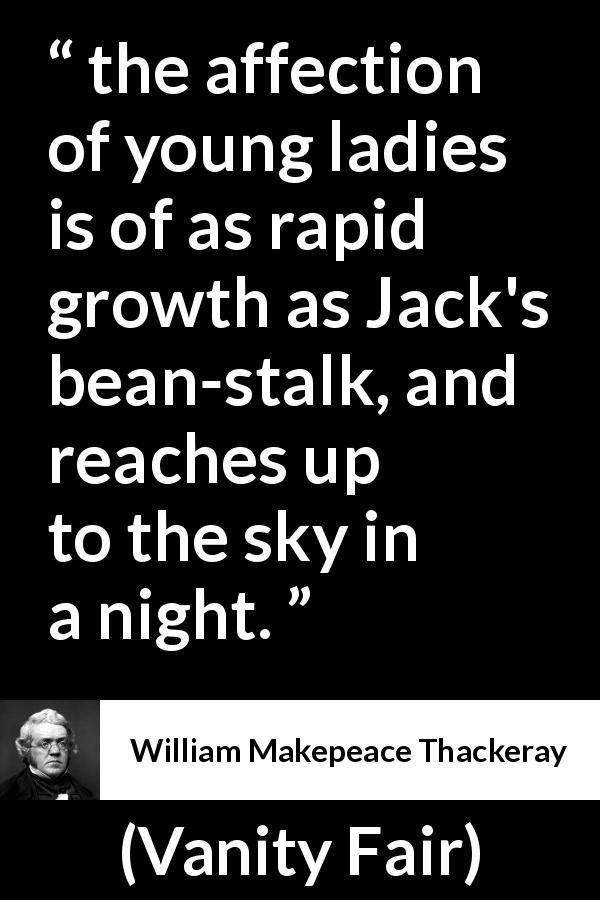 William Makepeace Thackeray quote about love from Vanity Fair - the affection of young ladies is of as rapid growth as Jack's bean-stalk, and reaches up to the sky in a night.