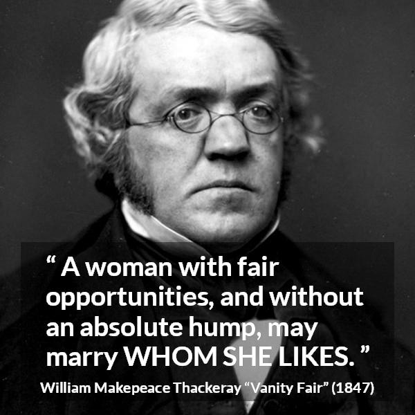 William Makepeace Thackeray quote about love from Vanity Fair - A woman with fair opportunities, and without an absolute hump, may marry WHOM SHE LIKES.