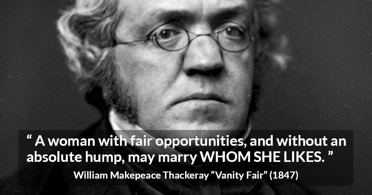 William Makepeace Thackeray quote about love from Vanity Fair - A woman with fair opportunities, and without an absolute hump, may marry WHOM SHE LIKES.