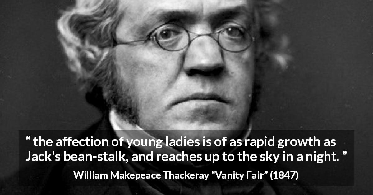 William Makepeace Thackeray quote about love from Vanity Fair - the affection of young ladies is of as rapid growth as Jack's bean-stalk, and reaches up to the sky in a night.