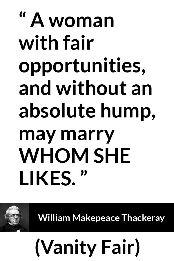 William Makepeace Thackeray quote about love from Vanity Fair - A woman with fair opportunities, and without an absolute hump, may marry WHOM SHE LIKES.