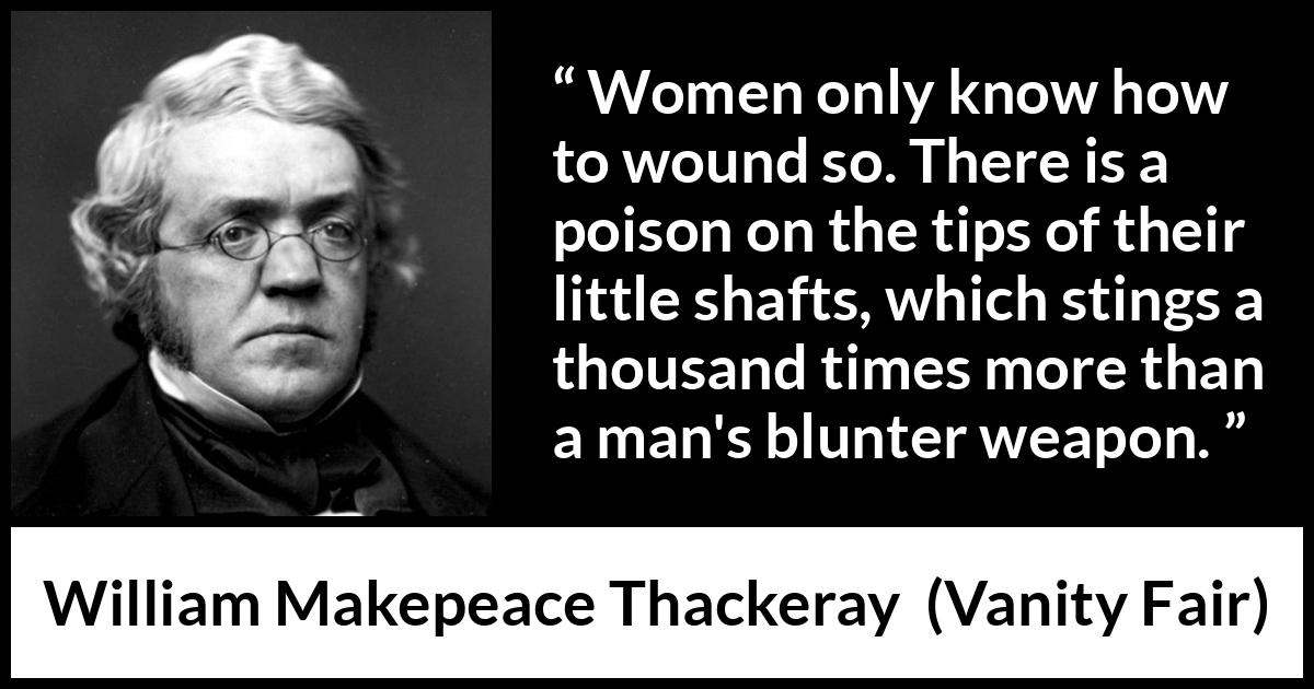 William Makepeace Thackeray quote about men from Vanity Fair - Women only know how to wound so. There is a poison on the tips of their little shafts, which stings a thousand times more than a man's blunter weapon.