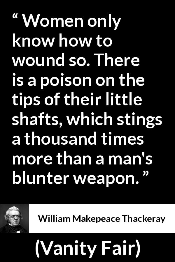 William Makepeace Thackeray quote about men from Vanity Fair - Women only know how to wound so. There is a poison on the tips of their little shafts, which stings a thousand times more than a man's blunter weapon.