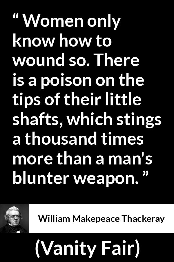 William Makepeace Thackeray quote about men from Vanity Fair - Women only know how to wound so. There is a poison on the tips of their little shafts, which stings a thousand times more than a man's blunter weapon.