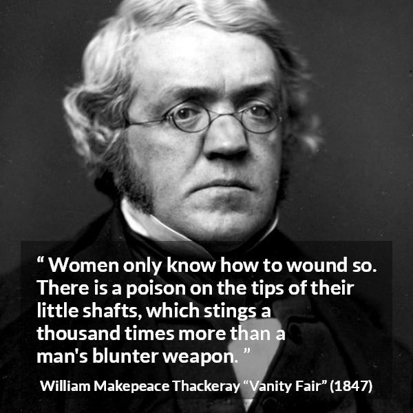 William Makepeace Thackeray quote about men from Vanity Fair - Women only know how to wound so. There is a poison on the tips of their little shafts, which stings a thousand times more than a man's blunter weapon.