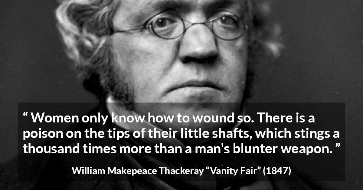 William Makepeace Thackeray quote about men from Vanity Fair - Women only know how to wound so. There is a poison on the tips of their little shafts, which stings a thousand times more than a man's blunter weapon.