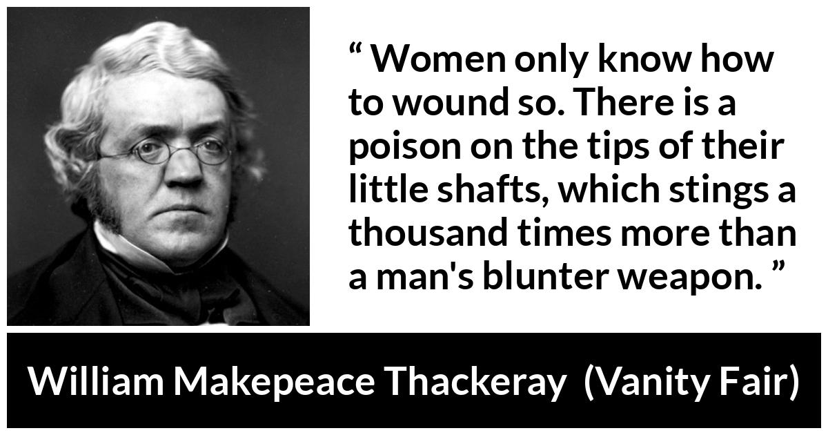 William Makepeace Thackeray quote about men from Vanity Fair - Women only know how to wound so. There is a poison on the tips of their little shafts, which stings a thousand times more than a man's blunter weapon.