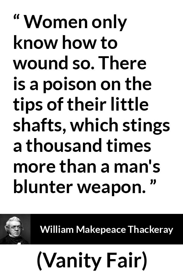 William Makepeace Thackeray quote about men from Vanity Fair - Women only know how to wound so. There is a poison on the tips of their little shafts, which stings a thousand times more than a man's blunter weapon.