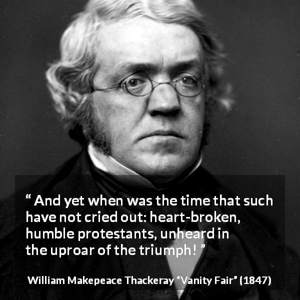 William Makepeace Thackeray quote about triumph from Vanity Fair - And yet when was the time that such have not cried out: heart-broken, humble protestants, unheard in the uproar of the triumph!