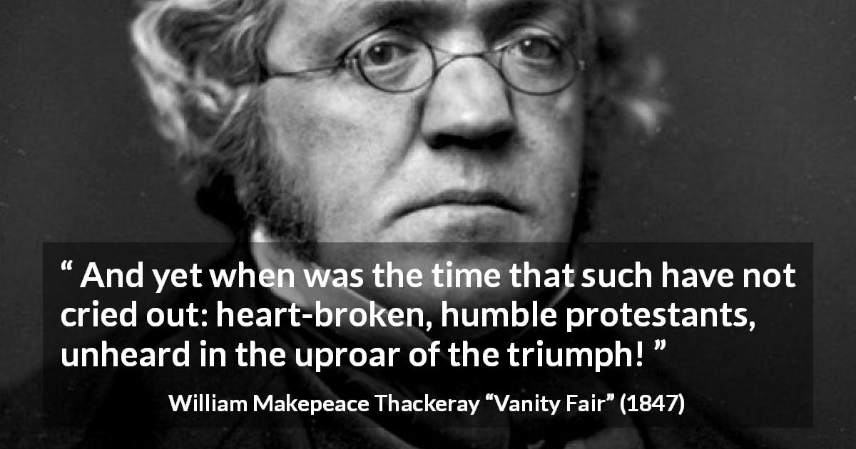 William Makepeace Thackeray quote about triumph from Vanity Fair - And yet when was the time that such have not cried out: heart-broken, humble protestants, unheard in the uproar of the triumph!