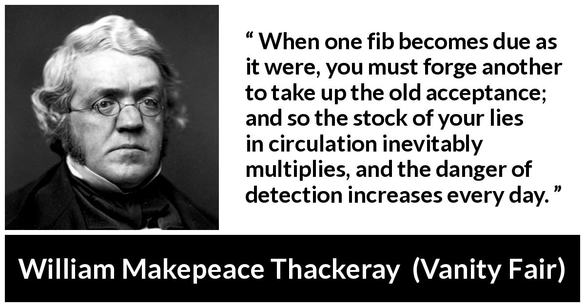 William Makepeace Thackeray quote about truth from Vanity Fair - When one fib becomes due as it were, you must forge another to take up the old acceptance; and so the stock of your lies in circulation inevitably multiplies, and the danger of detection increases every day.