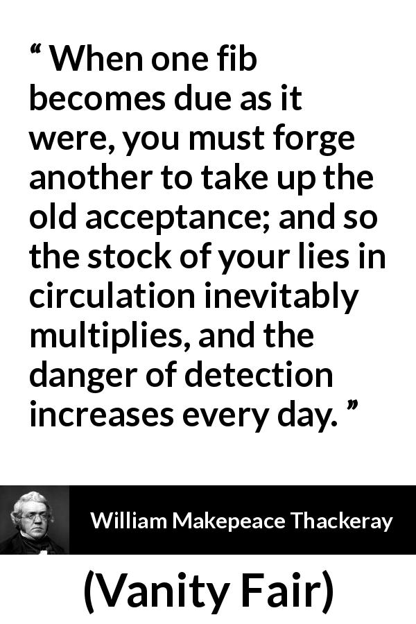 William Makepeace Thackeray quote about truth from Vanity Fair - When one fib becomes due as it were, you must forge another to take up the old acceptance; and so the stock of your lies in circulation inevitably multiplies, and the danger of detection increases every day.