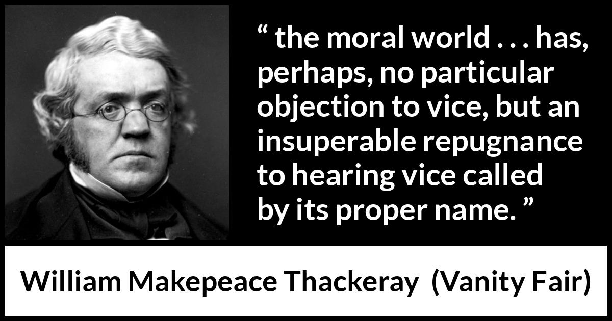 William Makepeace Thackeray quote about vice from Vanity Fair - the moral world . . . has, perhaps, no particular objection to vice, but an insuperable repugnance to hearing vice called by its proper name.