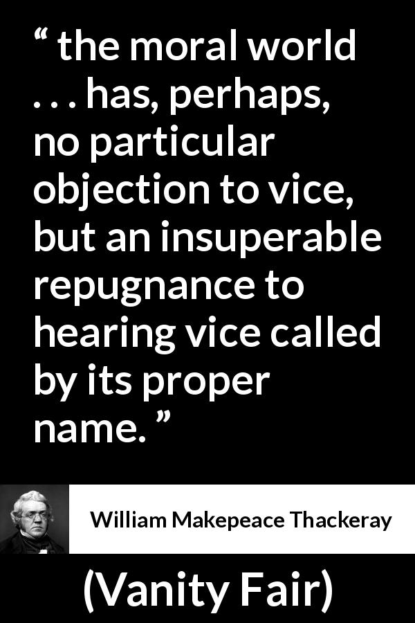 William Makepeace Thackeray quote about vice from Vanity Fair - the moral world . . . has, perhaps, no particular objection to vice, but an insuperable repugnance to hearing vice called by its proper name.