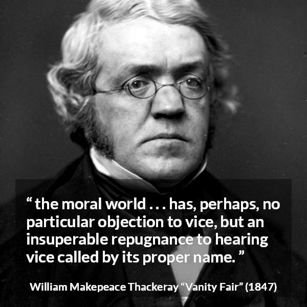 William Makepeace Thackeray quote about vice from Vanity Fair - the moral world . . . has, perhaps, no particular objection to vice, but an insuperable repugnance to hearing vice called by its proper name.