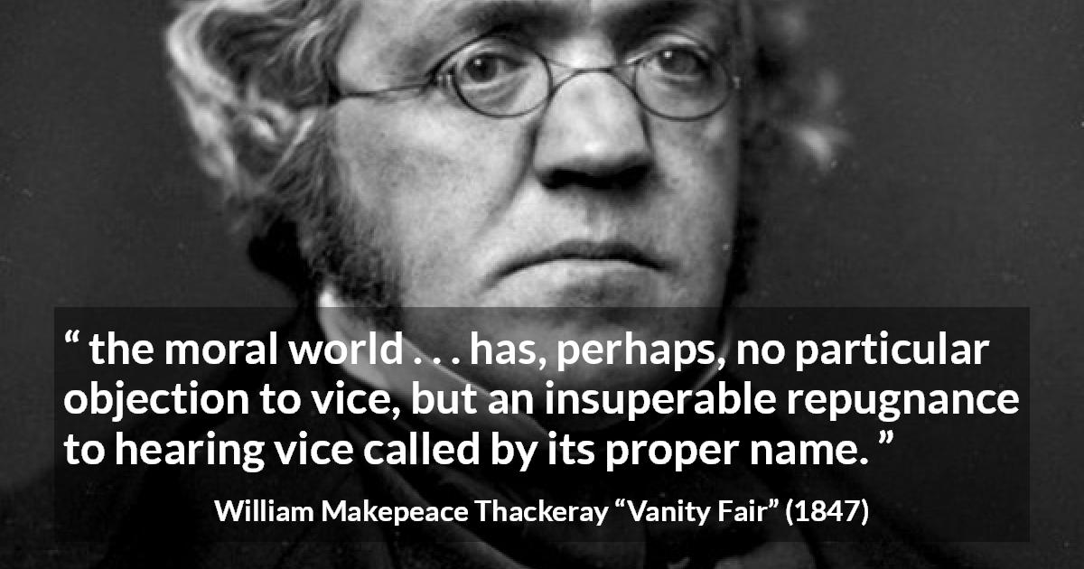 William Makepeace Thackeray quote about vice from Vanity Fair - the moral world . . . has, perhaps, no particular objection to vice, but an insuperable repugnance to hearing vice called by its proper name.