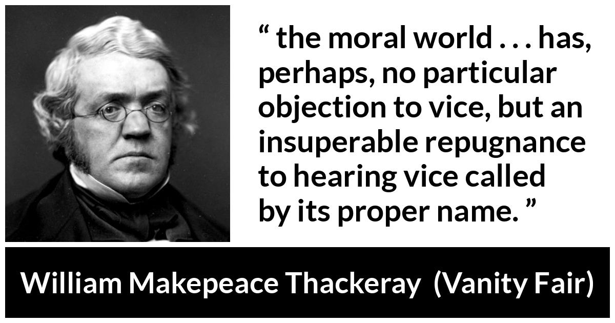 William Makepeace Thackeray quote about vice from Vanity Fair - the moral world . . . has, perhaps, no particular objection to vice, but an insuperable repugnance to hearing vice called by its proper name.