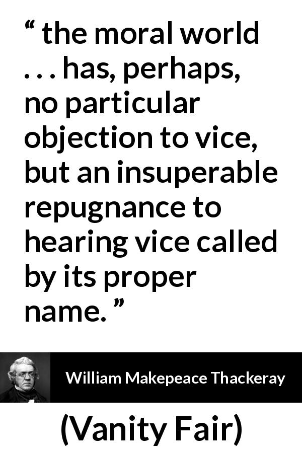 William Makepeace Thackeray quote about vice from Vanity Fair - the moral world . . . has, perhaps, no particular objection to vice, but an insuperable repugnance to hearing vice called by its proper name.