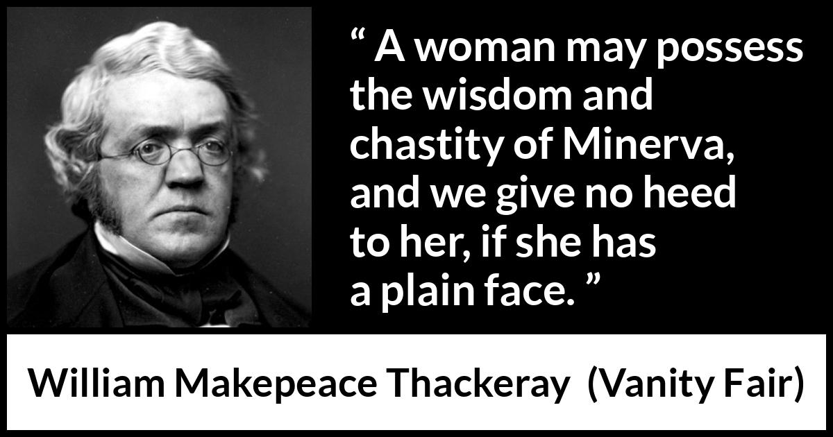 William Makepeace Thackeray quote about women from Vanity Fair - A woman may possess the wisdom and chastity of Minerva, and we give no heed to her, if she has a plain face.