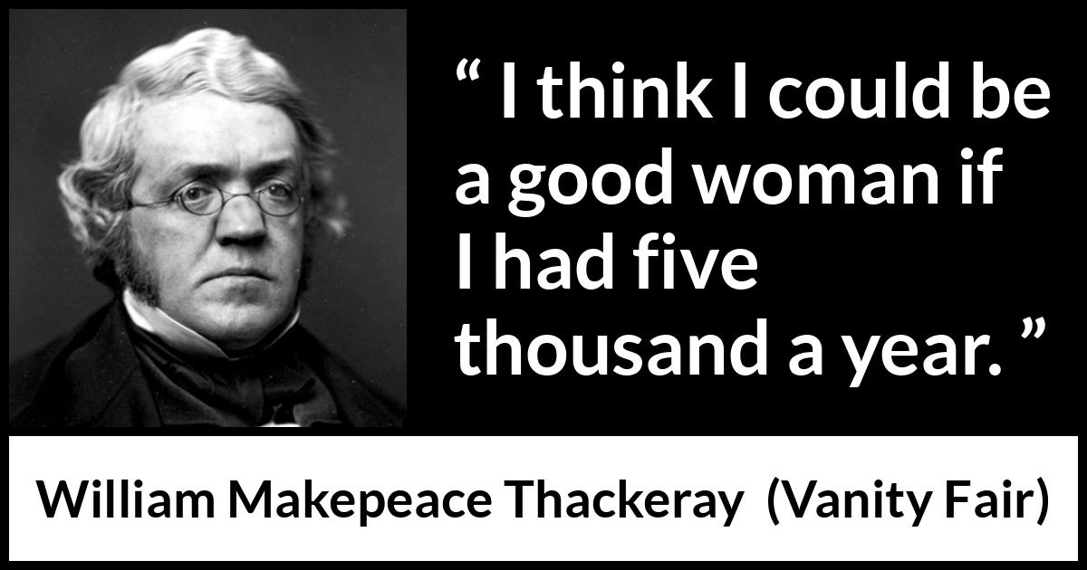 William Makepeace Thackeray quote about women from Vanity Fair - I think I could be a good woman if I had five thousand a year.