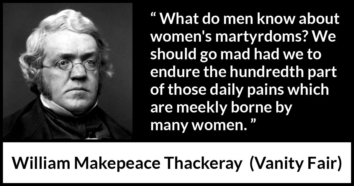 William Makepeace Thackeray quote about women from Vanity Fair - What do men know about women's martyrdoms? We should go mad had we to endure the hundredth part of those daily pains which are meekly borne by many women.