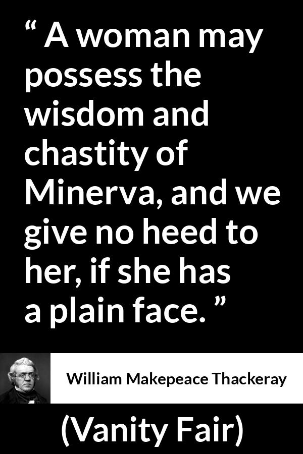 William Makepeace Thackeray quote about women from Vanity Fair - A woman may possess the wisdom and chastity of Minerva, and we give no heed to her, if she has a plain face.