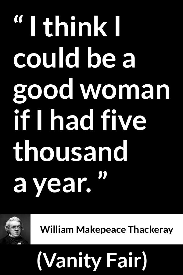 William Makepeace Thackeray quote about women from Vanity Fair - I think I could be a good woman if I had five thousand a year.