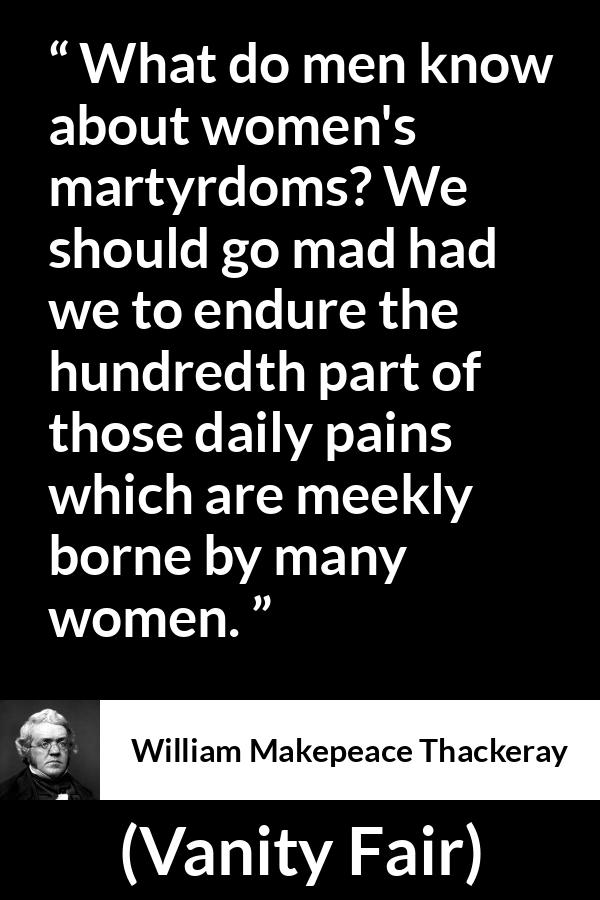 William Makepeace Thackeray quote about women from Vanity Fair - What do men know about women's martyrdoms? We should go mad had we to endure the hundredth part of those daily pains which are meekly borne by many women.