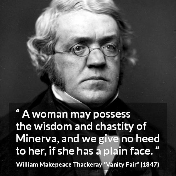 William Makepeace Thackeray quote about women from Vanity Fair - A woman may possess the wisdom and chastity of Minerva, and we give no heed to her, if she has a plain face.