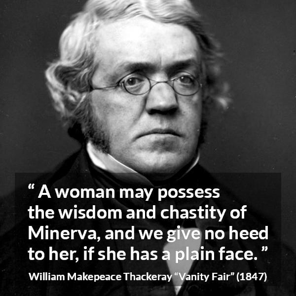 William Makepeace Thackeray quote about women from Vanity Fair - A woman may possess the wisdom and chastity of Minerva, and we give no heed to her, if she has a plain face.