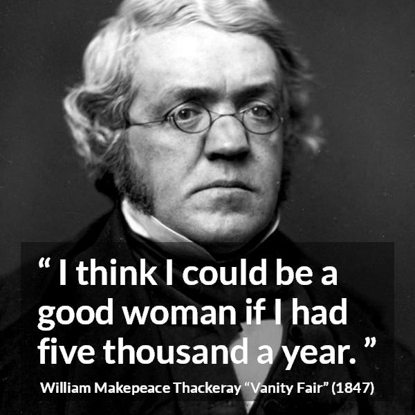 William Makepeace Thackeray quote about women from Vanity Fair - I think I could be a good woman if I had five thousand a year.