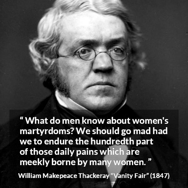 William Makepeace Thackeray quote about women from Vanity Fair - What do men know about women's martyrdoms? We should go mad had we to endure the hundredth part of those daily pains which are meekly borne by many women.