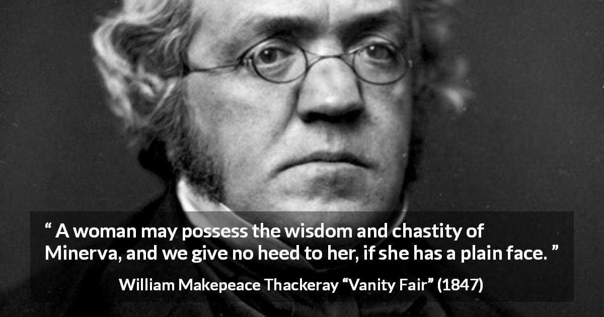 William Makepeace Thackeray quote about women from Vanity Fair - A woman may possess the wisdom and chastity of Minerva, and we give no heed to her, if she has a plain face.