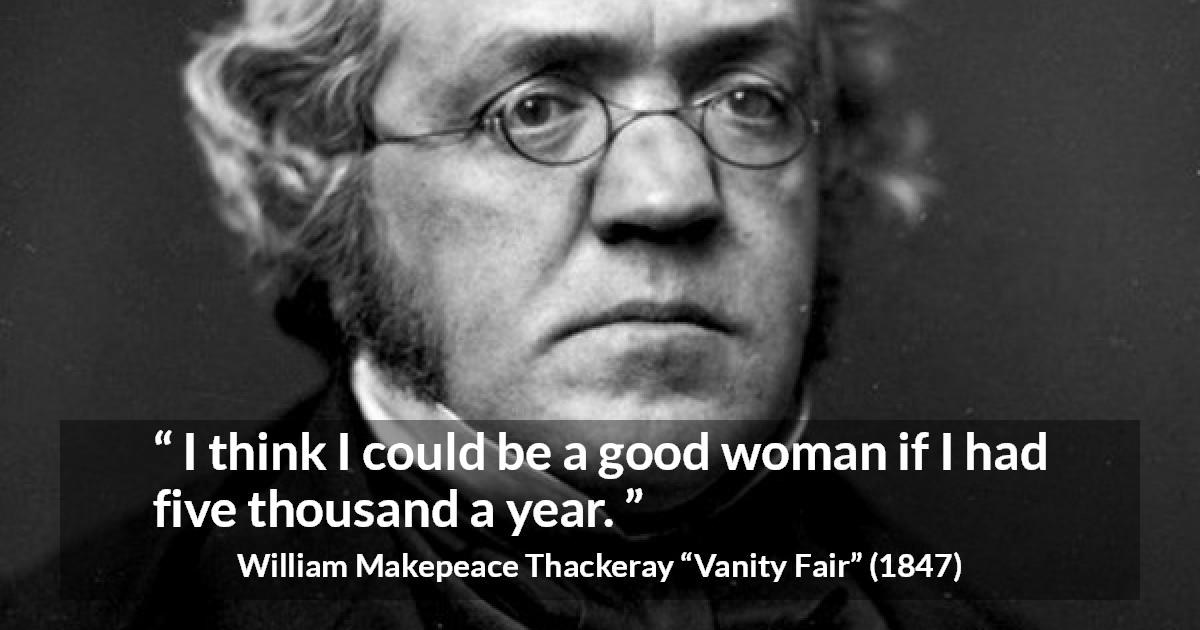 William Makepeace Thackeray quote about women from Vanity Fair - I think I could be a good woman if I had five thousand a year.