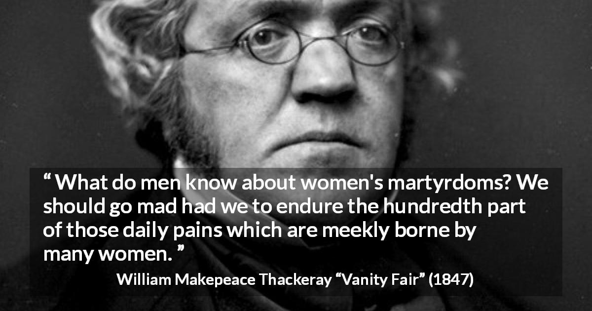 William Makepeace Thackeray quote about women from Vanity Fair - What do men know about women's martyrdoms? We should go mad had we to endure the hundredth part of those daily pains which are meekly borne by many women.