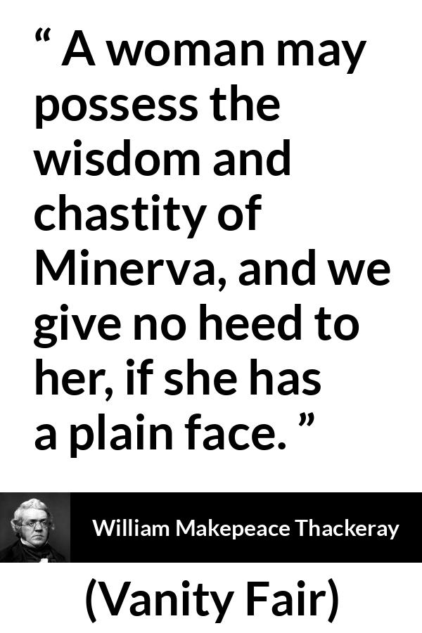 William Makepeace Thackeray quote about women from Vanity Fair - A woman may possess the wisdom and chastity of Minerva, and we give no heed to her, if she has a plain face.