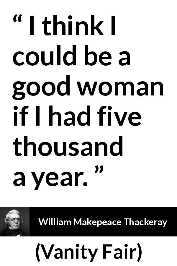 William Makepeace Thackeray quote about women from Vanity Fair - I think I could be a good woman if I had five thousand a year.