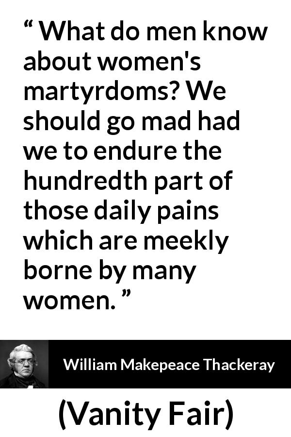 William Makepeace Thackeray quote about women from Vanity Fair - What do men know about women's martyrdoms? We should go mad had we to endure the hundredth part of those daily pains which are meekly borne by many women.