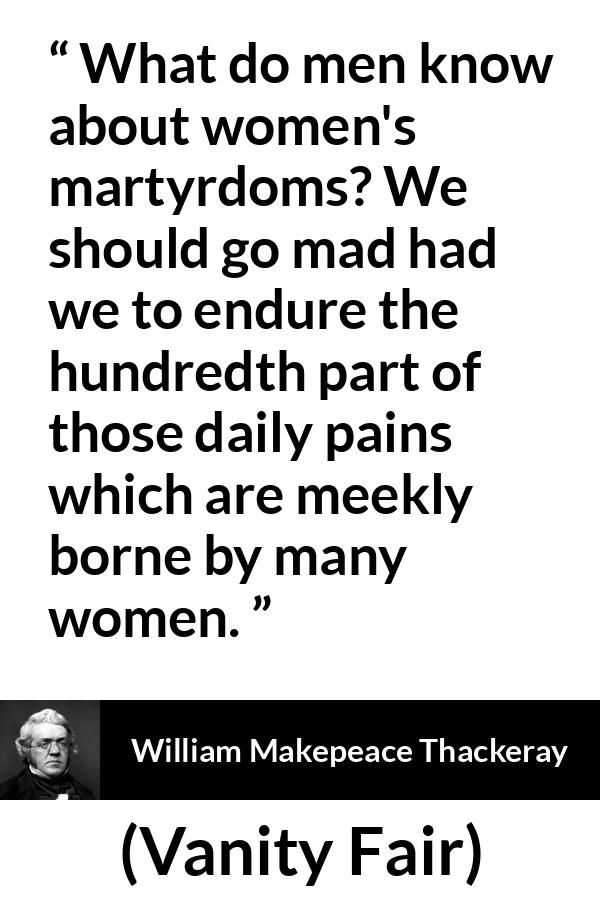 William Makepeace Thackeray quote about women from Vanity Fair - What do men know about women's martyrdoms? We should go mad had we to endure the hundredth part of those daily pains which are meekly borne by many women.