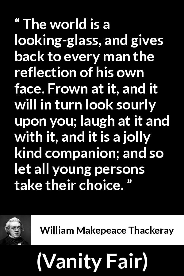 William Makepeace Thackeray quote about world from Vanity Fair - The world is a looking-glass, and gives back to every man the reflection of his own face. Frown at it, and it will in turn look sourly upon you; laugh at it and with it, and it is a jolly kind companion; and so let all young persons take their choice.