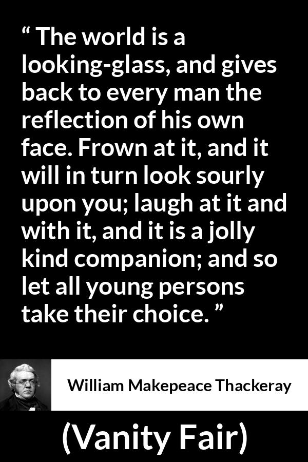 William Makepeace Thackeray quote about world from Vanity Fair - The world is a looking-glass, and gives back to every man the reflection of his own face. Frown at it, and it will in turn look sourly upon you; laugh at it and with it, and it is a jolly kind companion; and so let all young persons take their choice.